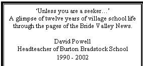 Text Box: 'Unless you are a seeker.'
A glimpse of twelve years of village school life
through the pages of the Bride Valley News.
David Powell
Headteacher of Burton Bradstock School
1990 - 2002